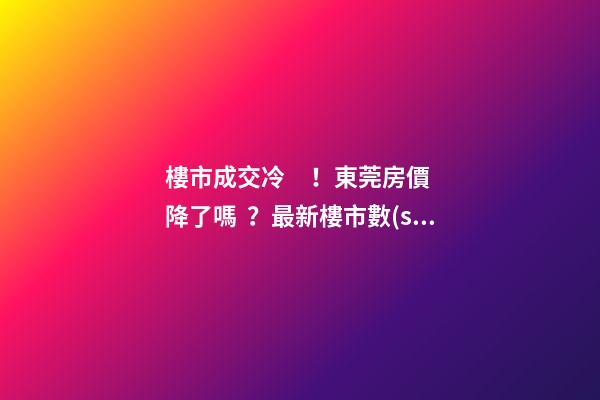 樓市成交冷！東莞房價降了嗎？最新樓市數(shù)據(jù)官宣